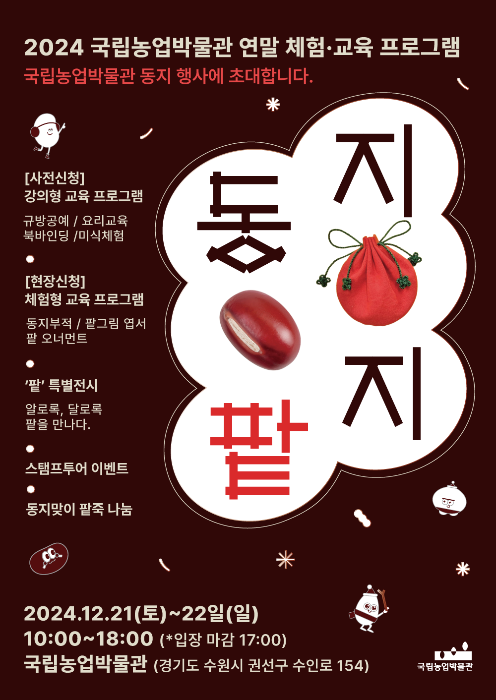 동지팥지 2024 국립농업박물관 연말 체험&middot;교육 프로그램 국립농업박물관 동지 행사에 초대합니다. [사전신청] 강의형 교육 프로그램 규방공예/요리교육/북바인딩/미식체험 [현장신청] 체험형 교육 프로그램 동지부적 / 팔그림 엽서 / 팔 오너먼트 &middot; '팥' 특별전시 - 알로쿡, 달로쿡 팥을 만나다. &middot; 스탬프투어 이벤트 &middot; 동지만이 팔죽 나눔 2024.12.21(토) ~ 22일(일) 10:00 ~ 18:00 (*입장 마감 17:00) 국립농업박물관 (경기도 수원시 권선구 수인로 154)